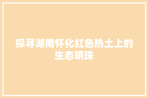 探寻湖南怀化红色热土上的生态明珠