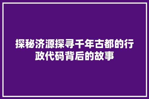 探秘济源探寻千年古都的行政代码背后的故事