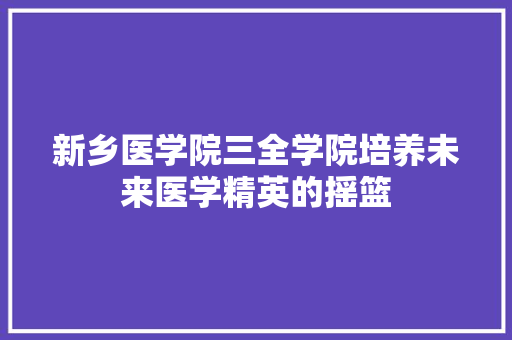 新乡医学院三全学院培养未来医学精英的摇篮