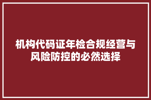 机构代码证年检合规经营与风险防控的必然选择