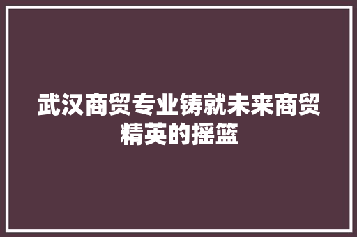 武汉商贸专业铸就未来商贸精英的摇篮