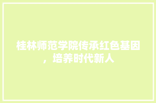 桂林师范学院传承红色基因，培养时代新人