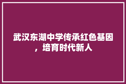 武汉东湖中学传承红色基因，培育时代新人