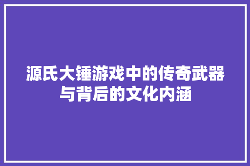 源氏大锤游戏中的传奇武器与背后的文化内涵