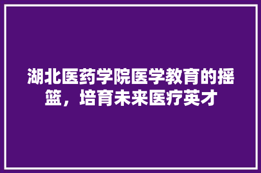 湖北医药学院医学教育的摇篮，培育未来医疗英才