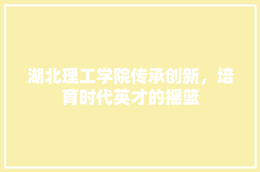 湖北理工学院传承创新，培育时代英才的摇篮