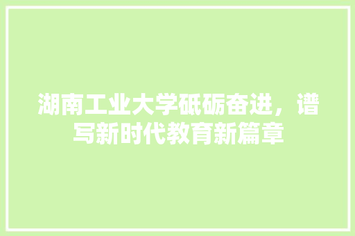 湖南工业大学砥砺奋进，谱写新时代教育新篇章