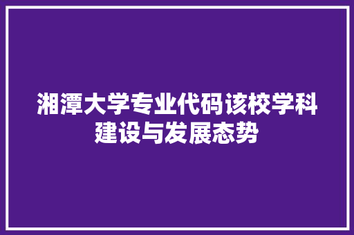 湘潭大学专业代码该校学科建设与发展态势
