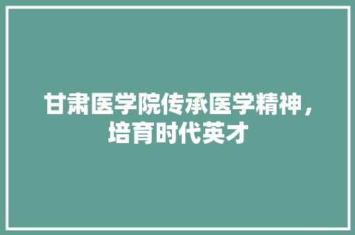 甘肃医学院传承医学精神，培育时代英才