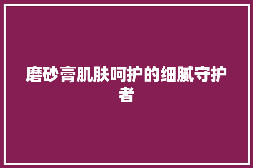 磨砂膏肌肤呵护的细腻守护者