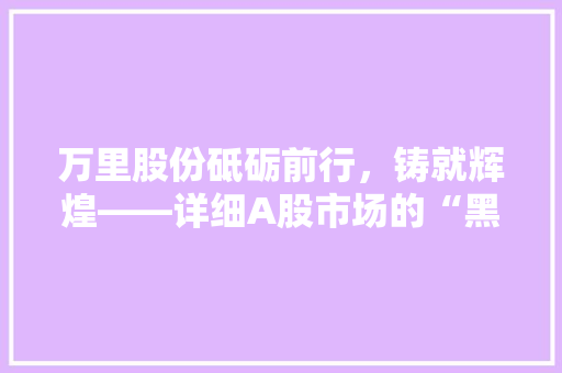 万里股份砥砺前行，铸就辉煌——详细A股市场的“黑马”